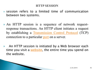  session refers to a limited time of communication
between two systems.
 An HTTP session is a sequence of network request-
response transactions. An HTTP client initiates a request
by establishing a Transmission Control Protocol (TCP)
connection to a particular port on a server.
 An HTTP session is initiated by a Web browser each
time you visit a website, the entire time you spend on
the website.
2/25/2019 45
 