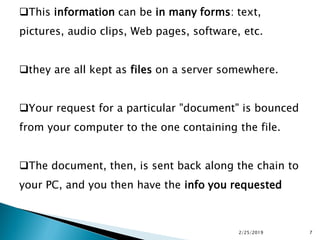 This information can be in many forms: text,
pictures, audio clips, Web pages, software, etc.
they are all kept as files on a server somewhere.
Your request for a particular "document" is bounced
from your computer to the one containing the file.
The document, then, is sent back along the chain to
your PC, and you then have the info you requested
2/25/2019 7
 