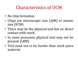 Characteristics of UCM
• No chip formation
• Chips are microscopic size (AJM) or atomic
size (ECM)
• There may be the physical tool but no direct
contact with work.
• In some processes physical tool may not be
present (LBM)
• Tool need not to be harder than work piece
material.
 