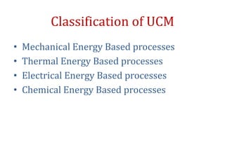 Classification of UCM
• Mechanical Energy Based processes
• Thermal Energy Based processes
• Electrical Energy Based processes
• Chemical Energy Based processes
 