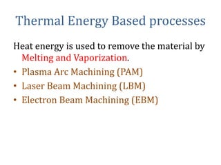 Thermal Energy Based processes
Heat energy is used to remove the material by
Melting and Vaporization.
• Plasma Arc Machining (PAM)
• Laser Beam Machining (LBM)
• Electron Beam Machining (EBM)
 