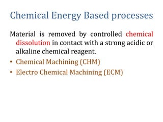 Chemical Energy Based processes
Material is removed by controlled chemical
dissolution in contact with a strong acidic or
alkaline chemical reagent.
• Chemical Machining (CHM)
• Electro Chemical Machining (ECM)
 