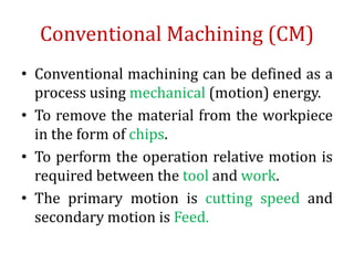 Conventional Machining (CM)
• Conventional machining can be defined as a
process using mechanical (motion) energy.
• To remove the material from the workpiece
in the form of chips.
• To perform the operation relative motion is
required between the tool and work.
• The primary motion is cutting speed and
secondary motion is Feed.
 