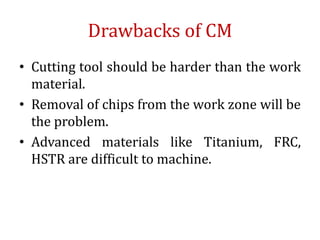 Drawbacks of CM
• Cutting tool should be harder than the work
material.
• Removal of chips from the work zone will be
the problem.
• Advanced materials like Titanium, FRC,
HSTR are difficult to machine.
 
