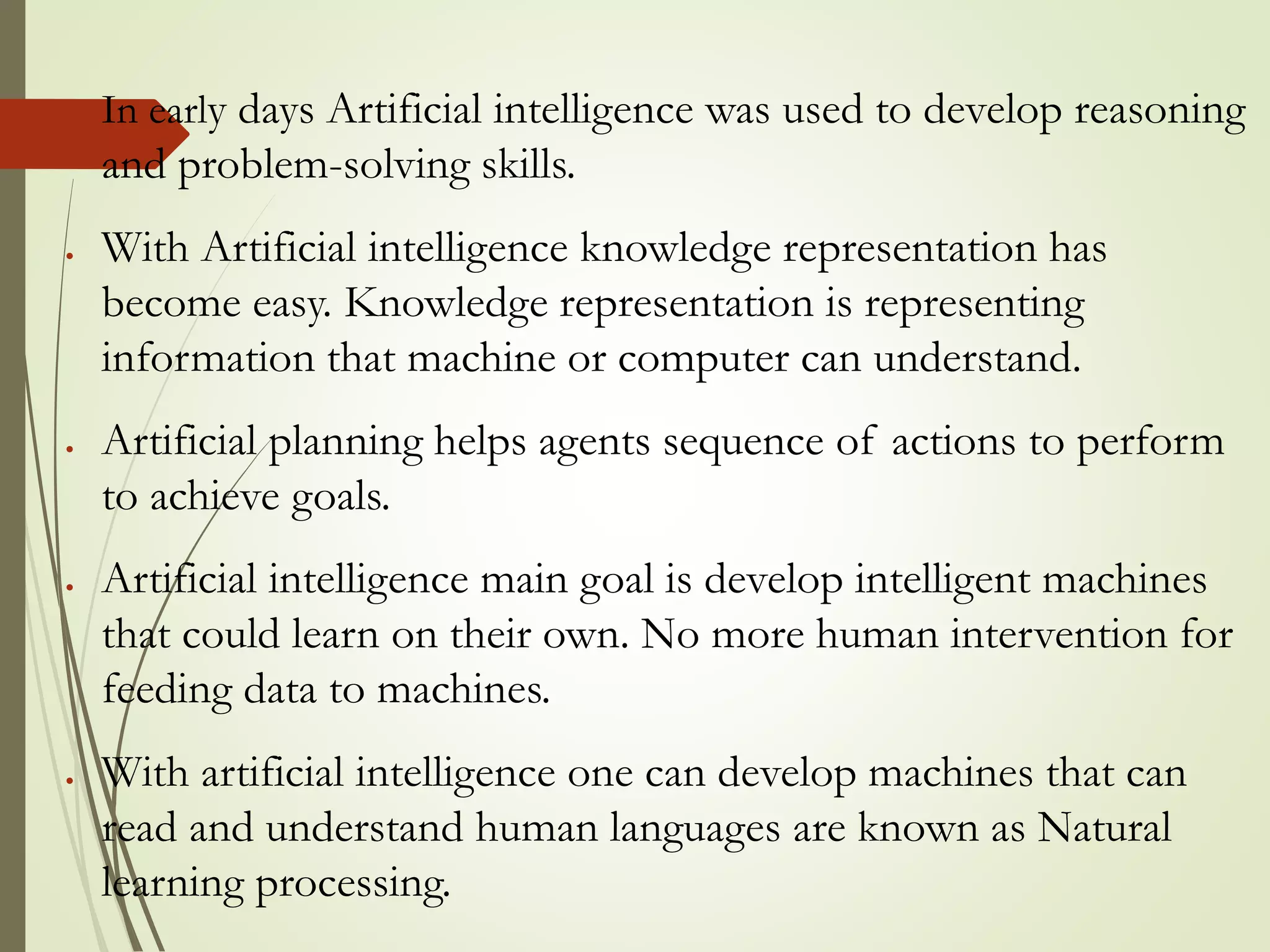  In early days Artificial intelligence was used to develop reasoning
and problem-solving skills.
 With Artificial intelligence knowledge representation has
become easy. Knowledge representation is representing
information that machine or computer can understand.
 Artificial planning helps agents sequence of actions to perform
to achieve goals.
 Artificial intelligence main goal is develop intelligent machines
that could learn on their own. No more human intervention for
feeding data to machines.
 With artificial intelligence one can develop machines that can
read and understand human languages are known as Natural
learning processing.
 