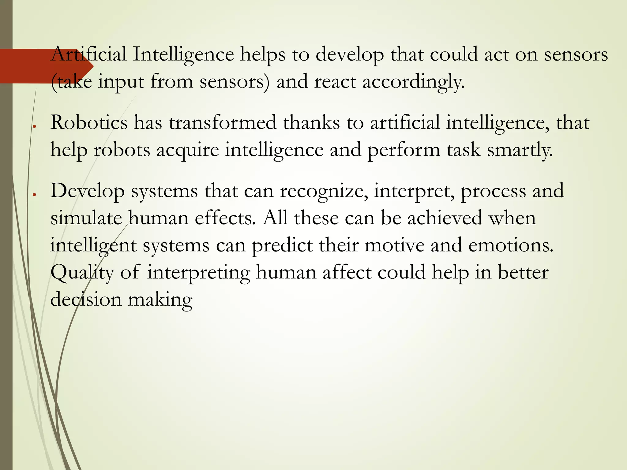  Artificial Intelligence helps to develop that could act on sensors
(take input from sensors) and react accordingly.
 Robotics has transformed thanks to artificial intelligence, that
help robots acquire intelligence and perform task smartly.
 Develop systems that can recognize, interpret, process and
simulate human effects. All these can be achieved when
intelligent systems can predict their motive and emotions.
Quality of interpreting human affect could help in better
decision making
 