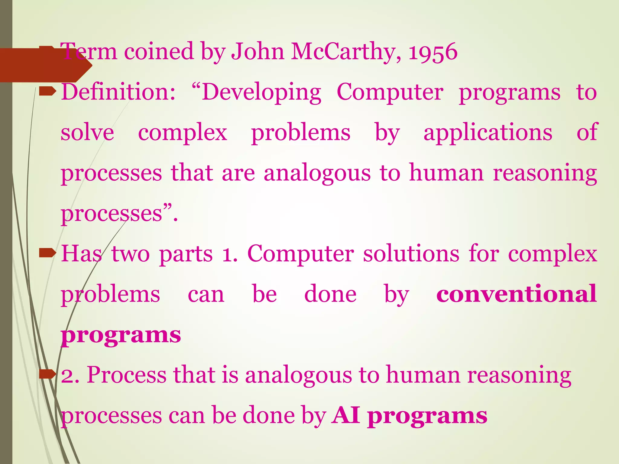Term coined by John McCarthy, 1956
Definition: “Developing Computer programs to
solve complex problems by applications of
processes that are analogous to human reasoning
processes”.
Has two parts 1. Computer solutions for complex
problems can be done by conventional
programs
2. Process that is analogous to human reasoning
processes can be done by AI programs
 