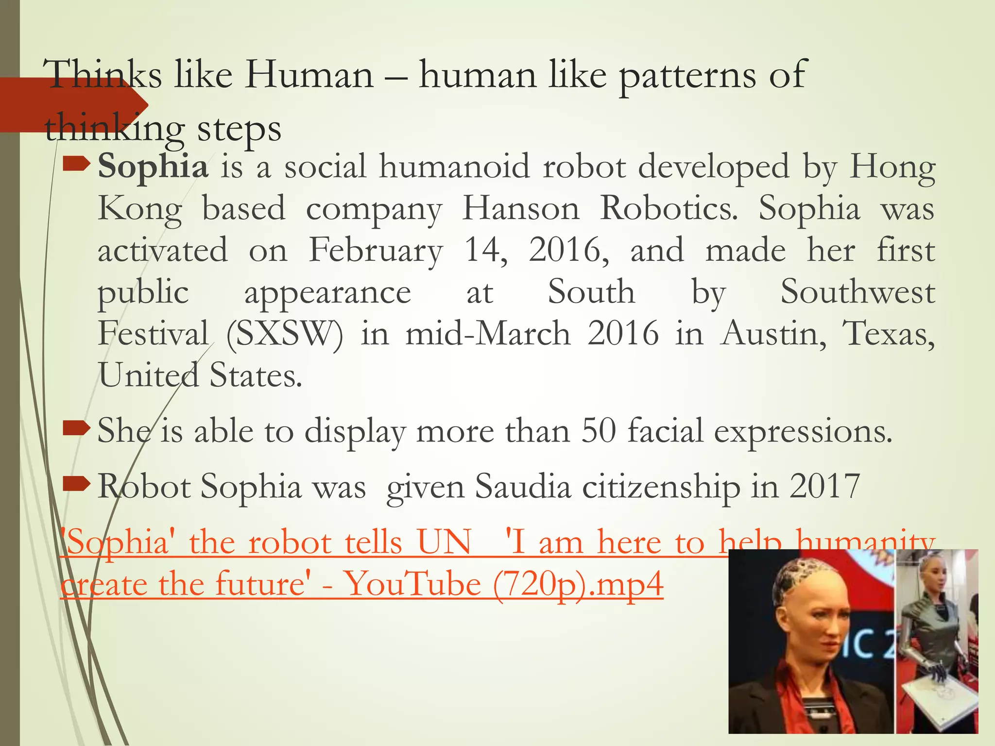 Thinks like Human – human like patterns of
thinking steps
Sophia is a social humanoid robot developed by Hong
Kong based company Hanson Robotics. Sophia was
activated on February 14, 2016, and made her first
public appearance at South by Southwest
Festival (SXSW) in mid-March 2016 in Austin, Texas,
United States.
She is able to display more than 50 facial expressions.
Robot Sophia was given Saudia citizenship in 2017
'Sophia' the robot tells UN_ 'I am here to help humanity
create the future' - YouTube (720p).mp4
 
