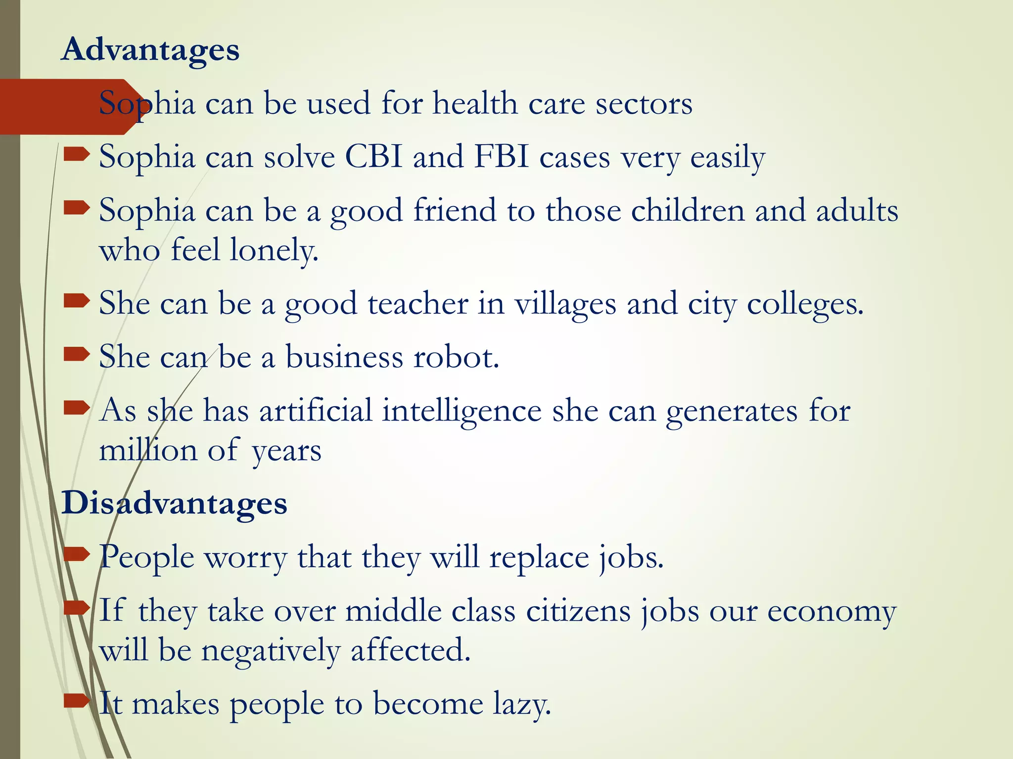 Advantages
Sophia can be used for health care sectors
Sophia can solve CBI and FBI cases very easily
Sophia can be a good friend to those children and adults
who feel lonely.
She can be a good teacher in villages and city colleges.
She can be a business robot.
As she has artificial intelligence she can generates for
million of years
Disadvantages
People worry that they will replace jobs.
If they take over middle class citizens jobs our economy
will be negatively affected.
It makes people to become lazy.
 
