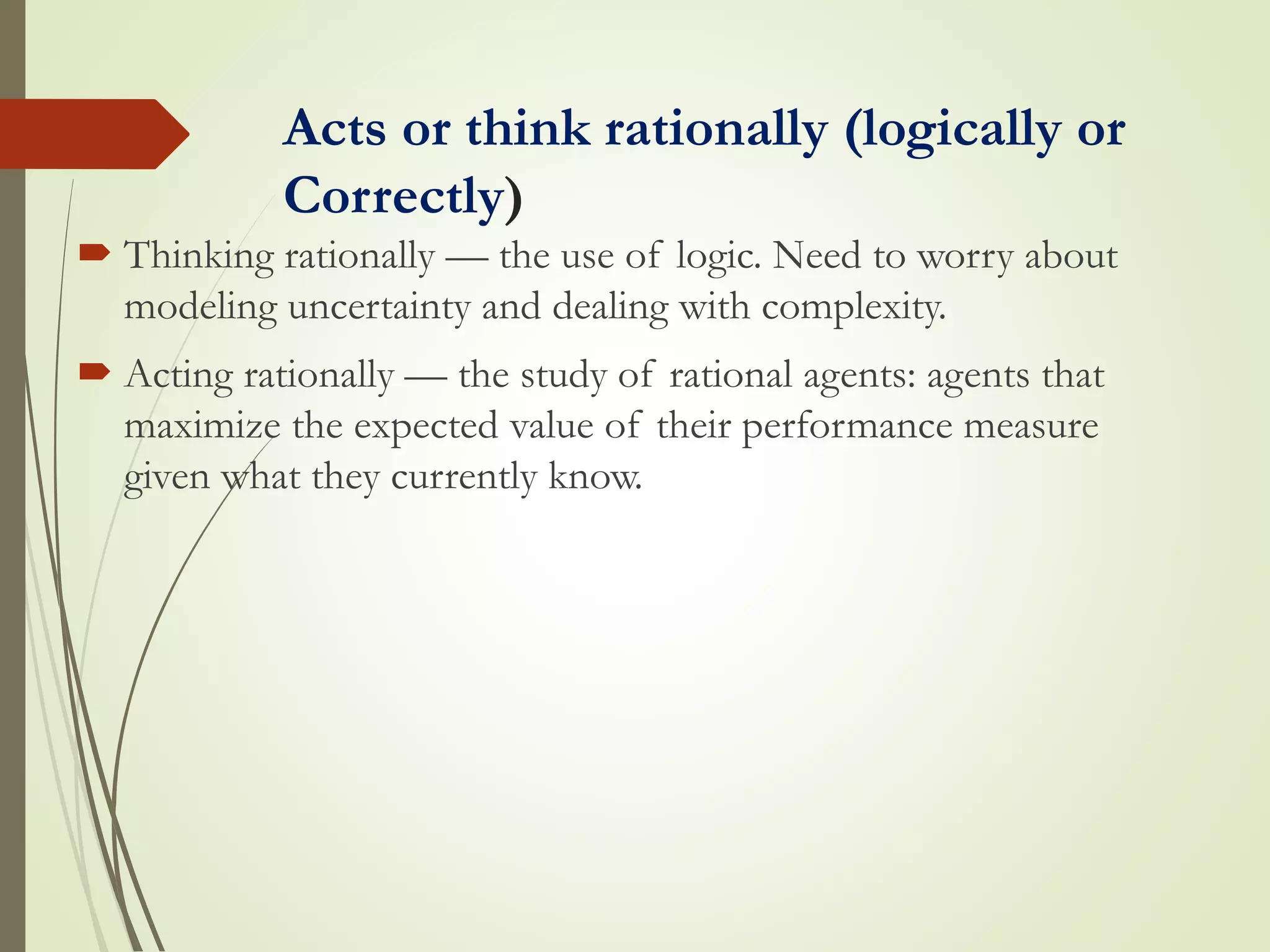 Acts or think rationally (logically or
Correctly)
 Thinking rationally — the use of logic. Need to worry about
modeling uncertainty and dealing with complexity.
 Acting rationally — the study of rational agents: agents that
maximize the expected value of their performance measure
given what they currently know.
 