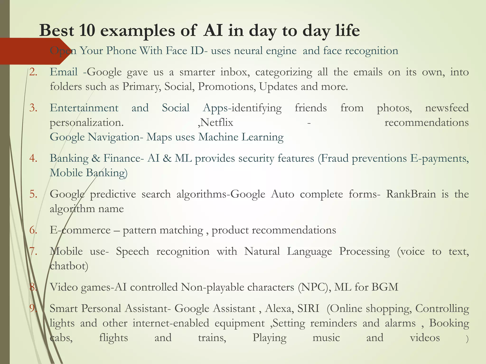 Best 10 examples of AI in day to day life
1. Open Your Phone With Face ID- uses neural engine and face recognition
2. Email -Google gave us a smarter inbox, categorizing all the emails on its own, into
folders such as Primary, Social, Promotions, Updates and more.
3. Entertainment and Social Apps-identifying friends from photos, newsfeed
personalization. ,Netflix - recommendations
Google Navigation- Maps uses Machine Learning
4. Banking & Finance- AI & ML provides security features (Fraud preventions E-payments,
Mobile Banking)
5. Google predictive search algorithms-Google Auto complete forms- RankBrain is the
algorithm name
6. E-commerce – pattern matching , product recommendations
7. Mobile use- Speech recognition with Natural Language Processing (voice to text,
chatbot)
8. Video games-AI controlled Non-playable characters (NPC), ML for BGM
9. Smart Personal Assistant- Google Assistant , Alexa, SIRI (Online shopping, Controlling
lights and other internet-enabled equipment ,Setting reminders and alarms , Booking
cabs, flights and trains, Playing music and videos )
 