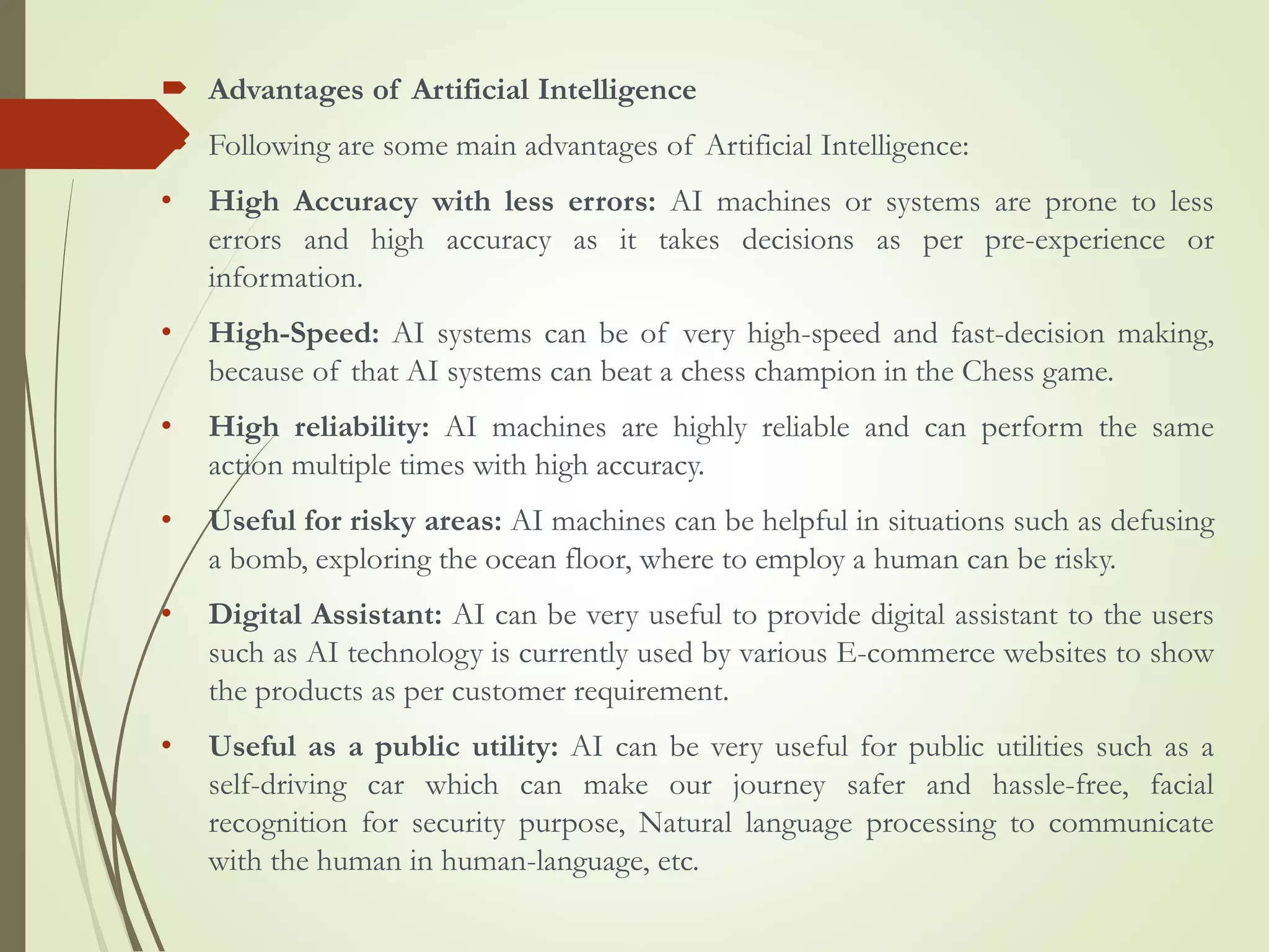  Advantages of Artificial Intelligence
 Following are some main advantages of Artificial Intelligence:
• High Accuracy with less errors: AI machines or systems are prone to less
errors and high accuracy as it takes decisions as per pre-experience or
information.
• High-Speed: AI systems can be of very high-speed and fast-decision making,
because of that AI systems can beat a chess champion in the Chess game.
• High reliability: AI machines are highly reliable and can perform the same
action multiple times with high accuracy.
• Useful for risky areas: AI machines can be helpful in situations such as defusing
a bomb, exploring the ocean floor, where to employ a human can be risky.
• Digital Assistant: AI can be very useful to provide digital assistant to the users
such as AI technology is currently used by various E-commerce websites to show
the products as per customer requirement.
• Useful as a public utility: AI can be very useful for public utilities such as a
self-driving car which can make our journey safer and hassle-free, facial
recognition for security purpose, Natural language processing to communicate
with the human in human-language, etc.
 