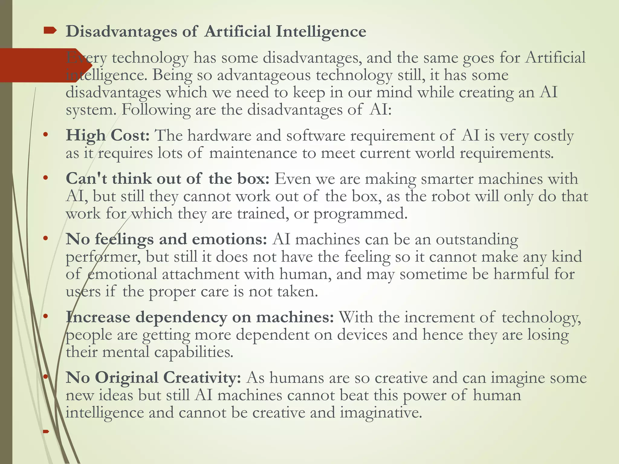  Disadvantages of Artificial Intelligence
 Every technology has some disadvantages, and the same goes for Artificial
intelligence. Being so advantageous technology still, it has some
disadvantages which we need to keep in our mind while creating an AI
system. Following are the disadvantages of AI:
• High Cost: The hardware and software requirement of AI is very costly
as it requires lots of maintenance to meet current world requirements.
• Can't think out of the box: Even we are making smarter machines with
AI, but still they cannot work out of the box, as the robot will only do that
work for which they are trained, or programmed.
• No feelings and emotions: AI machines can be an outstanding
performer, but still it does not have the feeling so it cannot make any kind
of emotional attachment with human, and may sometime be harmful for
users if the proper care is not taken.
• Increase dependency on machines: With the increment of technology,
people are getting more dependent on devices and hence they are losing
their mental capabilities.
• No Original Creativity: As humans are so creative and can imagine some
new ideas but still AI machines cannot beat this power of human
intelligence and cannot be creative and imaginative.

 