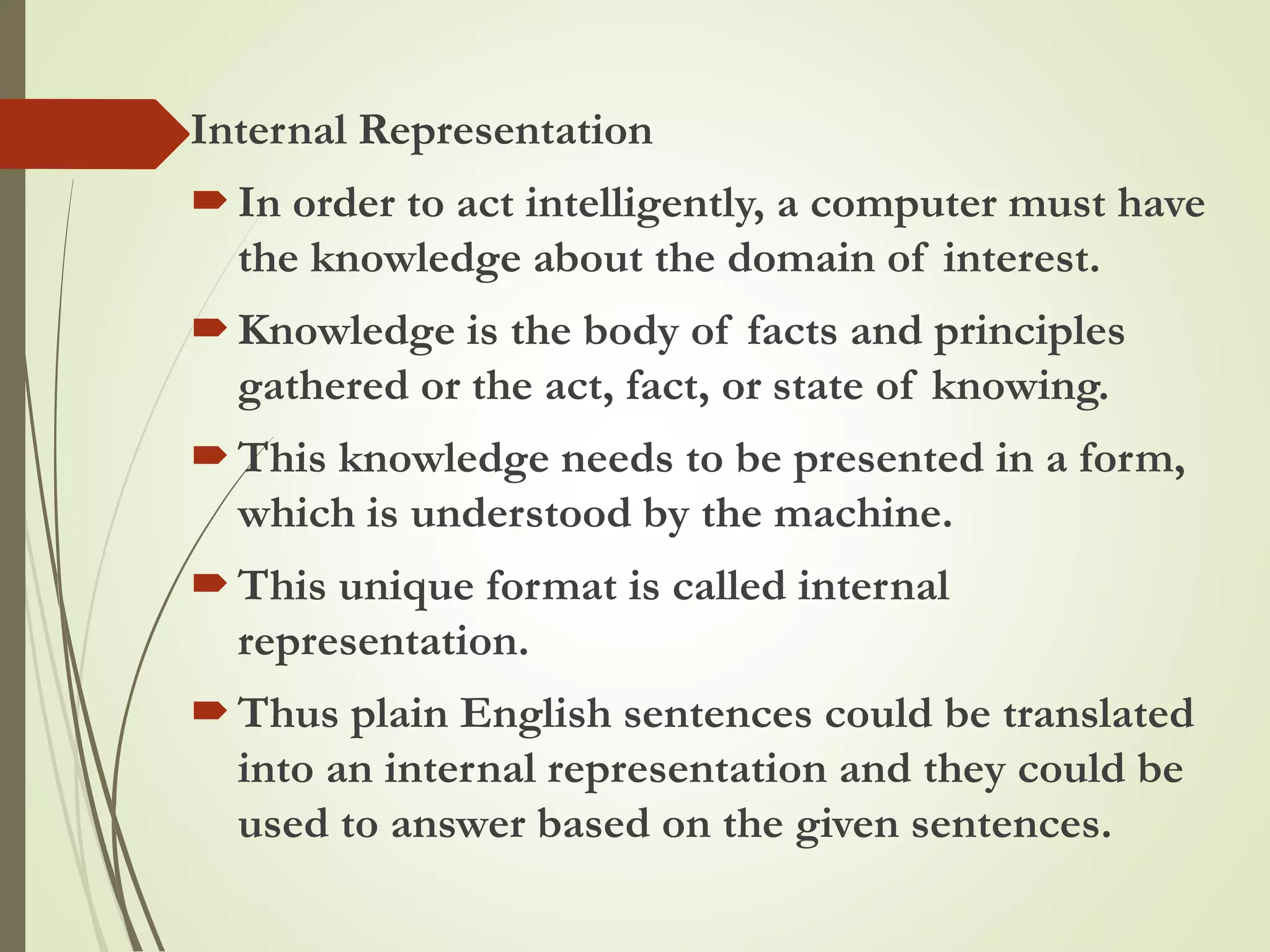 Internal Representation
In order to act intelligently, a computer must have
the knowledge about the domain of interest.
Knowledge is the body of facts and principles
gathered or the act, fact, or state of knowing.
This knowledge needs to be presented in a form,
which is understood by the machine.
This unique format is called internal
representation.
Thus plain English sentences could be translated
into an internal representation and they could be
used to answer based on the given sentences.
 