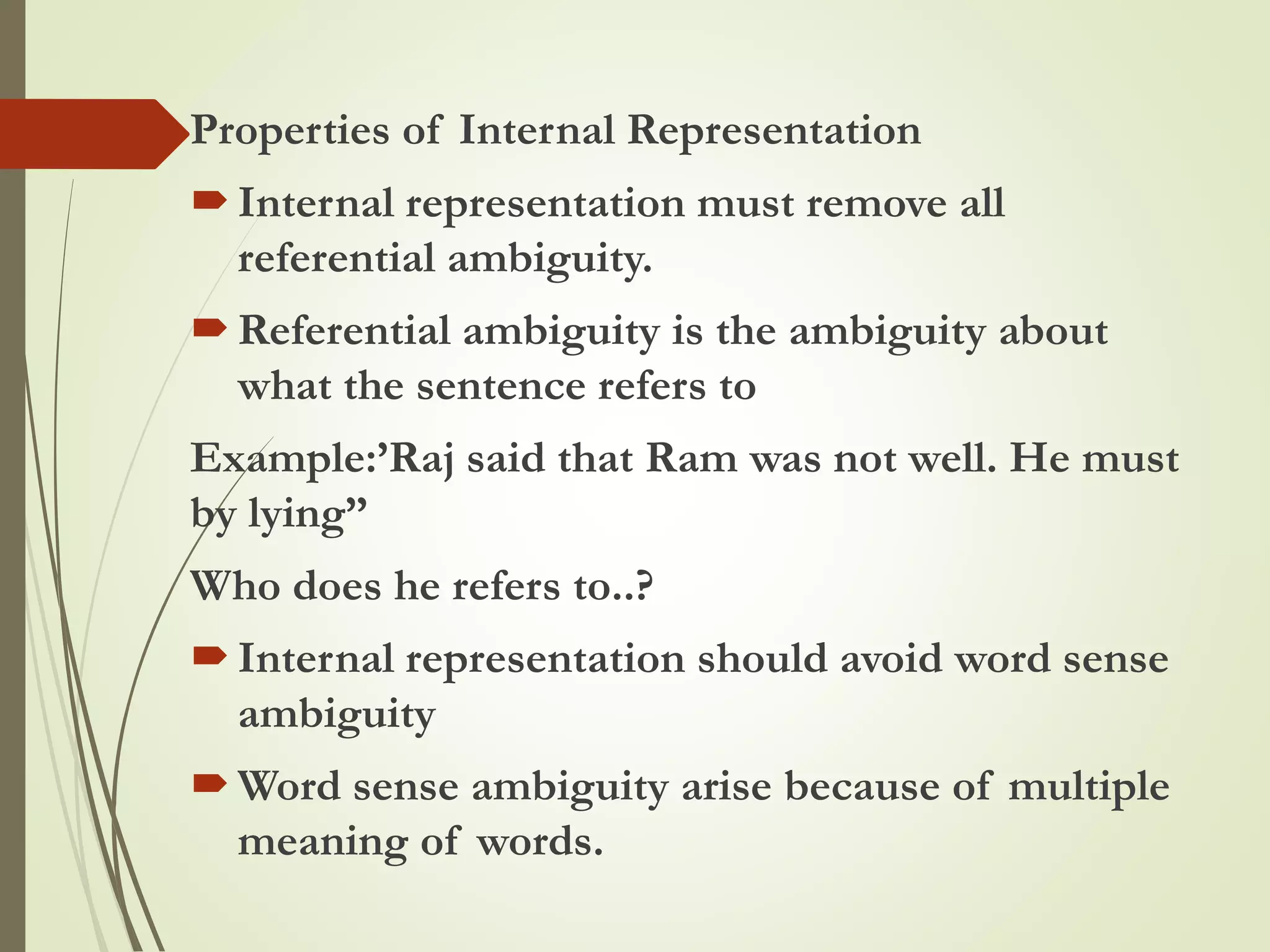 Properties of Internal Representation
Internal representation must remove all
referential ambiguity.
Referential ambiguity is the ambiguity about
what the sentence refers to
Example:’Raj said that Ram was not well. He must
by lying”
Who does he refers to..?
Internal representation should avoid word sense
ambiguity
Word sense ambiguity arise because of multiple
meaning of words.
 