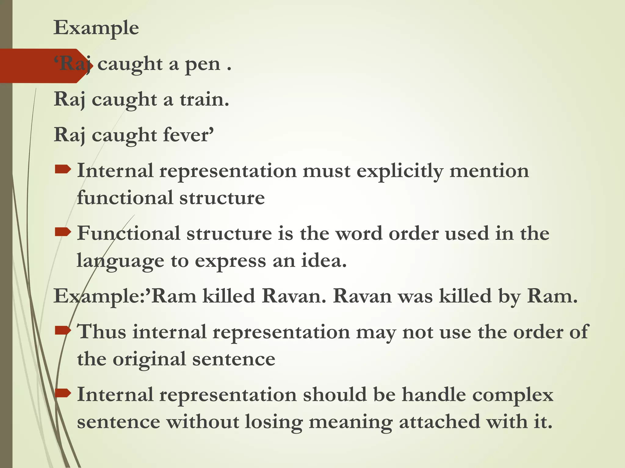 Example
‘Raj caught a pen .
Raj caught a train.
Raj caught fever’
Internal representation must explicitly mention
functional structure
Functional structure is the word order used in the
language to express an idea.
Example:’Ram killed Ravan. Ravan was killed by Ram.
Thus internal representation may not use the order of
the original sentence
Internal representation should be handle complex
sentence without losing meaning attached with it.
 