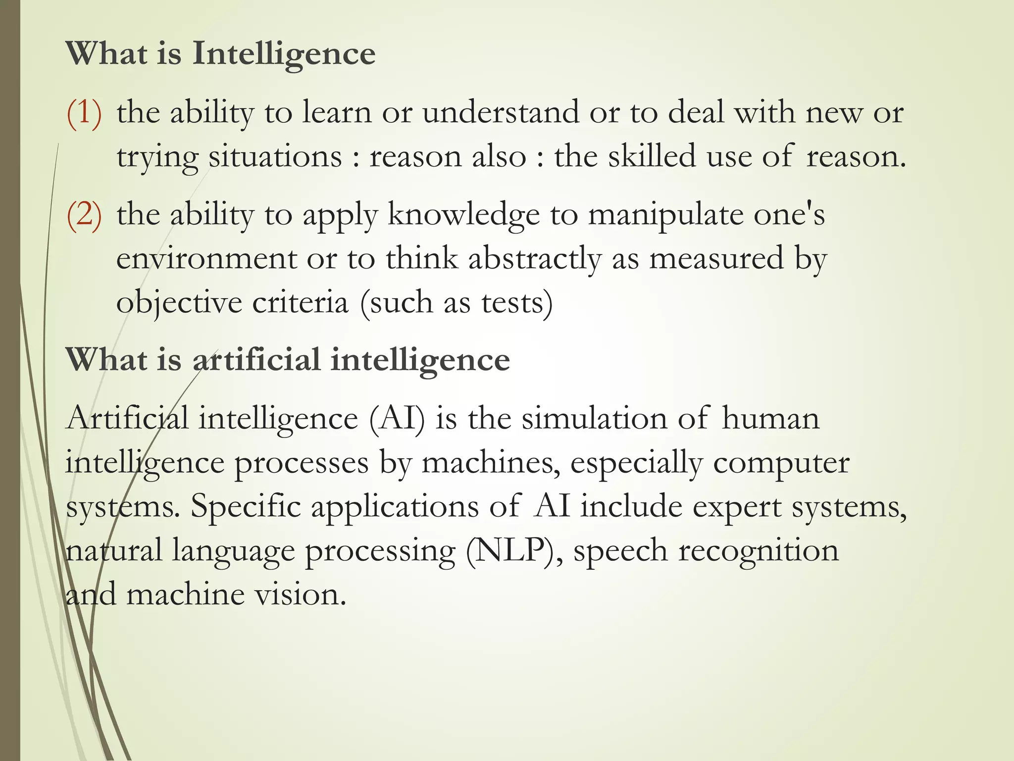 What is Intelligence
(1) the ability to learn or understand or to deal with new or
trying situations : reason also : the skilled use of reason.
(2) the ability to apply knowledge to manipulate one's
environment or to think abstractly as measured by
objective criteria (such as tests)
What is artificial intelligence
Artificial intelligence (AI) is the simulation of human
intelligence processes by machines, especially computer
systems. Specific applications of AI include expert systems,
natural language processing (NLP), speech recognition
and machine vision.
 