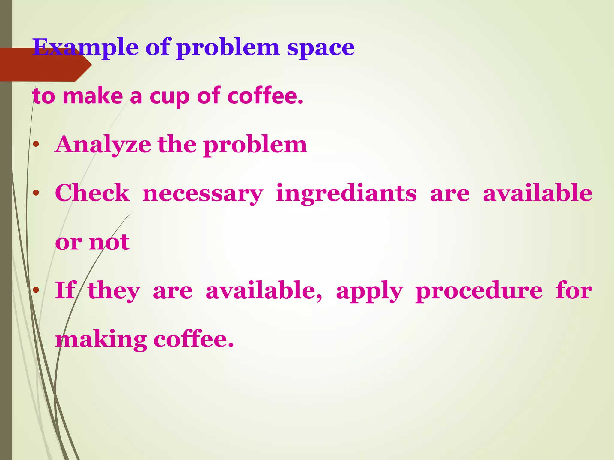 Example of problem space
to make a cup of coffee.
• Analyze the problem
• Check necessary ingrediants are available
or not
• If they are available, apply procedure for
making coffee.
 