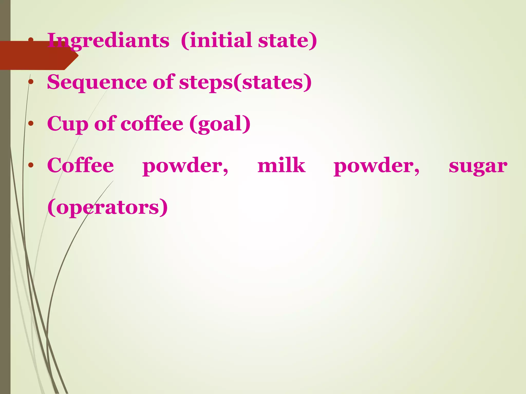 • Ingrediants (initial state)
• Sequence of steps(states)
• Cup of coffee (goal)
• Coffee powder, milk powder, sugar
(operators)
 