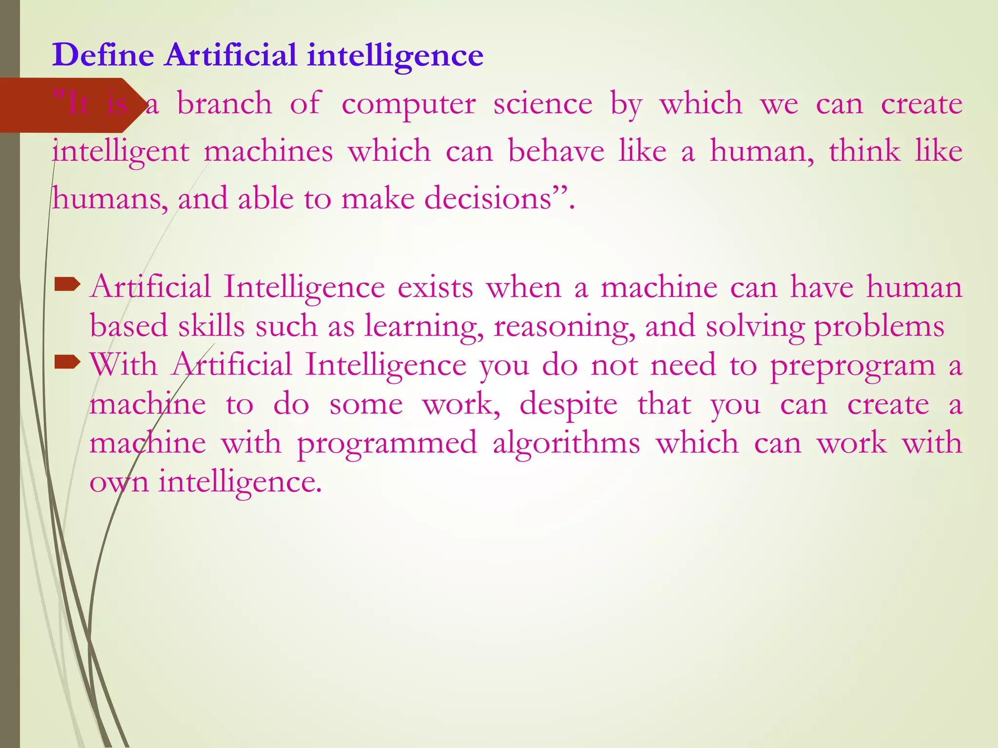 Define Artificial intelligence
"It is a branch of computer science by which we can create
intelligent machines which can behave like a human, think like
humans, and able to make decisions”.
Artificial Intelligence exists when a machine can have human
based skills such as learning, reasoning, and solving problems
With Artificial Intelligence you do not need to preprogram a
machine to do some work, despite that you can create a
machine with programmed algorithms which can work with
own intelligence.
 