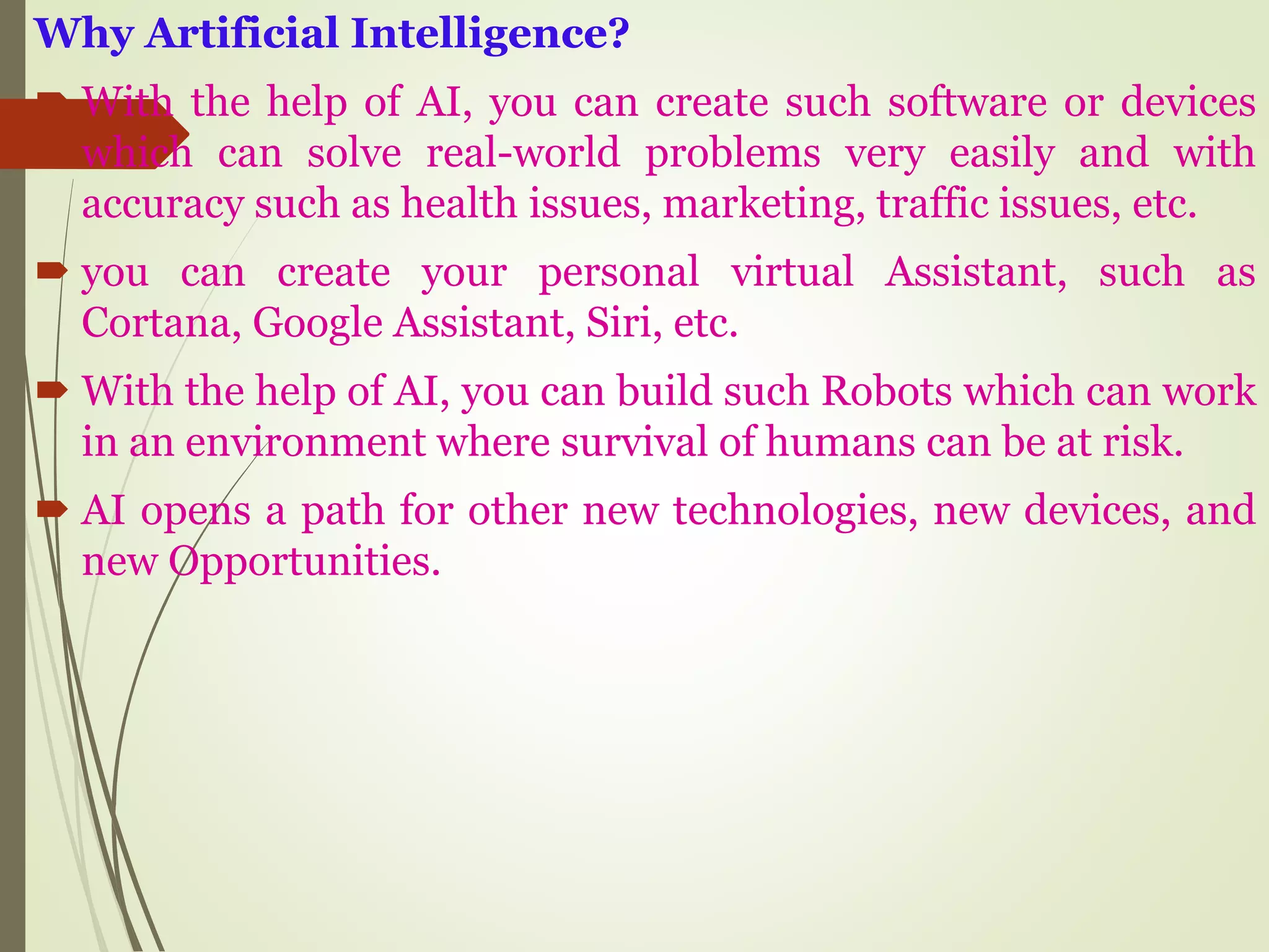 Why Artificial Intelligence?
 With the help of AI, you can create such software or devices
which can solve real-world problems very easily and with
accuracy such as health issues, marketing, traffic issues, etc.
 you can create your personal virtual Assistant, such as
Cortana, Google Assistant, Siri, etc.
 With the help of AI, you can build such Robots which can work
in an environment where survival of humans can be at risk.
 AI opens a path for other new technologies, new devices, and
new Opportunities.
 