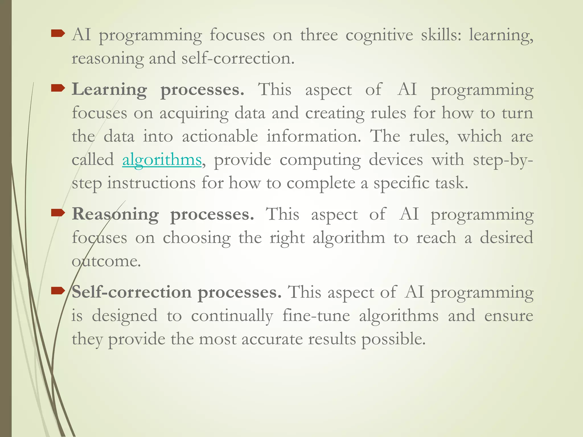  AI programming focuses on three cognitive skills: learning,
reasoning and self-correction.
 Learning processes. This aspect of AI programming
focuses on acquiring data and creating rules for how to turn
the data into actionable information. The rules, which are
called algorithms, provide computing devices with step-by-
step instructions for how to complete a specific task.
 Reasoning processes. This aspect of AI programming
focuses on choosing the right algorithm to reach a desired
outcome.
 Self-correction processes. This aspect of AI programming
is designed to continually fine-tune algorithms and ensure
they provide the most accurate results possible.
 