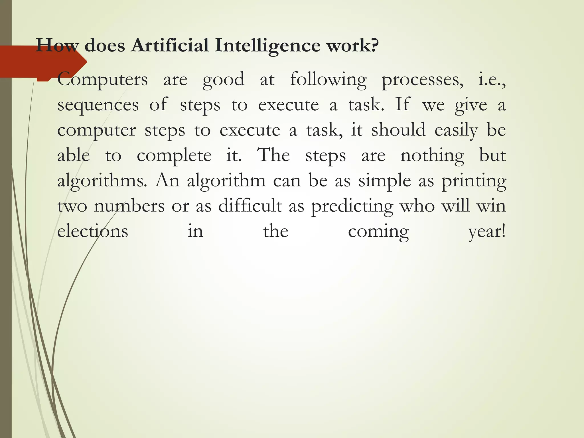 How does Artificial Intelligence work?
Computers are good at following processes, i.e.,
sequences of steps to execute a task. If we give a
computer steps to execute a task, it should easily be
able to complete it. The steps are nothing but
algorithms. An algorithm can be as simple as printing
two numbers or as difficult as predicting who will win
elections in the coming year!
 