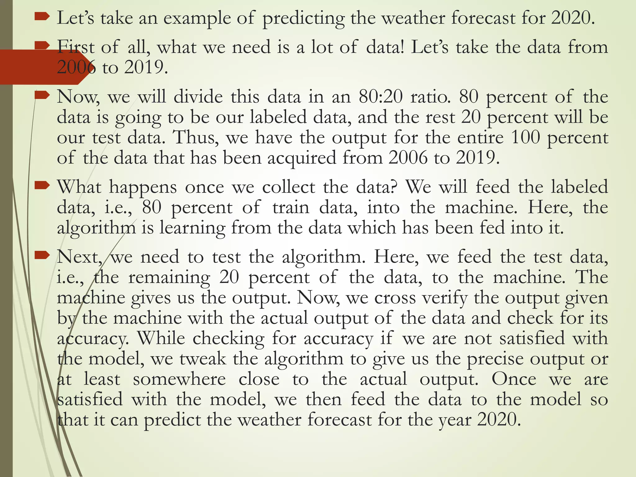  Let’s take an example of predicting the weather forecast for 2020.
 First of all, what we need is a lot of data! Let’s take the data from
2006 to 2019.
 Now, we will divide this data in an 80:20 ratio. 80 percent of the
data is going to be our labeled data, and the rest 20 percent will be
our test data. Thus, we have the output for the entire 100 percent
of the data that has been acquired from 2006 to 2019.
 What happens once we collect the data? We will feed the labeled
data, i.e., 80 percent of train data, into the machine. Here, the
algorithm is learning from the data which has been fed into it.
 Next, we need to test the algorithm. Here, we feed the test data,
i.e., the remaining 20 percent of the data, to the machine. The
machine gives us the output. Now, we cross verify the output given
by the machine with the actual output of the data and check for its
accuracy. While checking for accuracy if we are not satisfied with
the model, we tweak the algorithm to give us the precise output or
at least somewhere close to the actual output. Once we are
satisfied with the model, we then feed the data to the model so
that it can predict the weather forecast for the year 2020.
 
