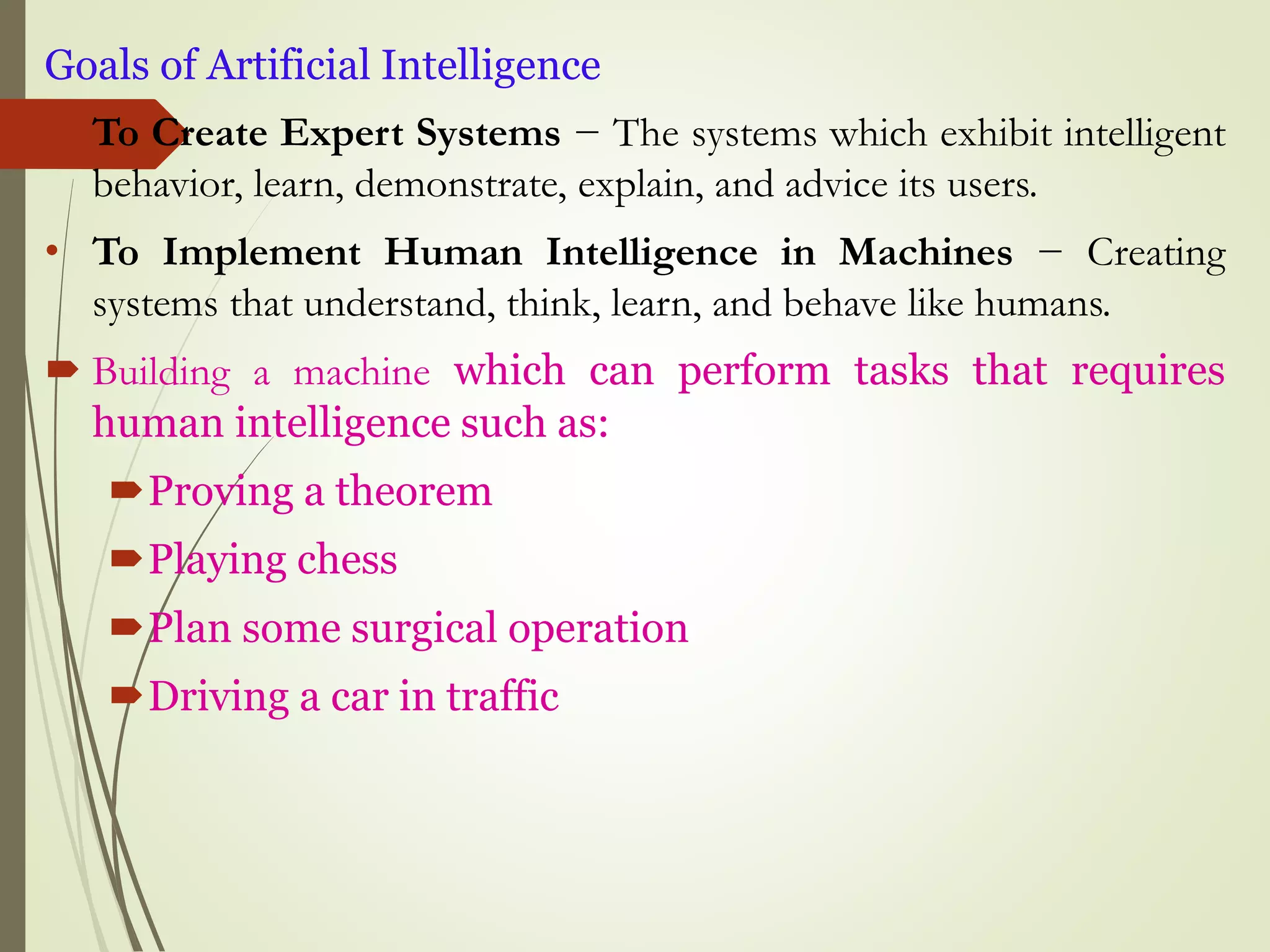 Goals of Artificial Intelligence
• To Create Expert Systems − The systems which exhibit intelligent
behavior, learn, demonstrate, explain, and advice its users.
• To Implement Human Intelligence in Machines − Creating
systems that understand, think, learn, and behave like humans.
 Building a machine which can perform tasks that requires
human intelligence such as:
Proving a theorem
Playing chess
Plan some surgical operation
Driving a car in traffic
 