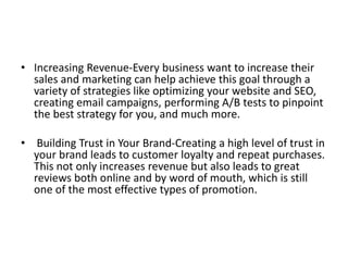 • Increasing Revenue-Every business want to increase their
sales and marketing can help achieve this goal through a
variety of strategies like optimizing your website and SEO,
creating email campaigns, performing A/B tests to pinpoint
the best strategy for you, and much more.
• Building Trust in Your Brand-Creating a high level of trust in
your brand leads to customer loyalty and repeat purchases.
This not only increases revenue but also leads to great
reviews both online and by word of mouth, which is still
one of the most effective types of promotion.
 