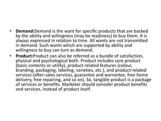 • Demand:Demand is the want for specific products that are backed
by the ability and willingness (may be readiness) to buy them. It is
always expressed in relation to time. All wants are not transmitted
in demand. Such wants which are supported by ability and
willingness to buy can turn as demand.
• Product:Product can also be referred as a bundle of satisfaction,
physical and psychological both. Product includes core product
(basic contents or utility), product-related features (colour,
branding, packaging, labeling, varieties, etc.), and product-related
services (after-sales services, guarantee and warrantee, free home
delivery, free repairing, and so on). So, tangible product is a package
of services or benefits. Marketer should consider product benefits
and services, instead of product itself.
 