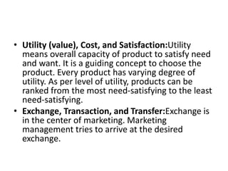 • Utility (value), Cost, and Satisfaction:Utility
means overall capacity of product to satisfy need
and want. It is a guiding concept to choose the
product. Every product has varying degree of
utility. As per level of utility, products can be
ranked from the most need-satisfying to the least
need-satisfying.
• Exchange, Transaction, and Transfer:Exchange is
in the center of marketing. Marketing
management tries to arrive at the desired
exchange.
 