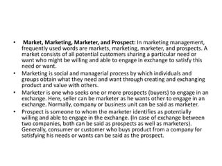 • Market, Marketing, Marketer, and Prospect: In marketing management,
frequently used words are markets, marketing, marketer, and prospects. A
market consists of all potential customers sharing a particular need or
want who might be willing and able to engage in exchange to satisfy this
need or want.
• Marketing is social and managerial process by which individuals and
groups obtain what they need and want through creating and exchanging
product and value with others.
• Marketer is one who seeks one or more prospects (buyers) to engage in an
exchange. Here, seller can be marketer as he wants other to engage in an
exchange. Normally, company or business unit can be said as marketer.
• Prospect is someone to whom the marketer identifies as potentially
willing and able to engage in the exchange. (In case of exchange between
two companies, both can be said as prospects as well as marketers).
Generally, consumer or customer who buys product from a company for
satisfying his needs or wants can be said as the prospect.
 