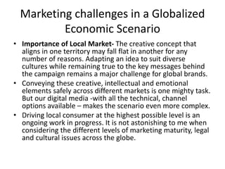 Marketing challenges in a Globalized
Economic Scenario
• Importance of Local Market- The creative concept that
aligns in one territory may fall flat in another for any
number of reasons. Adapting an idea to suit diverse
cultures while remaining true to the key messages behind
the campaign remains a major challenge for global brands.
• Conveying these creative, intellectual and emotional
elements safely across different markets is one mighty task.
But our digital media -with all the technical, channel
options available – makes the scenario even more complex.
• Driving local consumer at the highest possible level is an
ongoing work in progress. It is not astonishing to me when
considering the different levels of marketing maturity, legal
and cultural issues across the globe.
 
