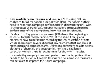 • How marketers can measure and improve-Measuring ROI is a
challenge for all marketers especially for global marketers as they
need to report on campaign performance in different regions, with
large budgets at stake. Lastly global marketers are judged on the
performance of their campaigns, how ROI can be achieved.
• It’s clear that key performance areas (KPA) from the beginning is
essential for balanced outcome. Yet, at the same time, global
marketers have to be flexible regarding the interpretation of data
which comes from several different environments that can make it
meaningful and comprehensive. Delivering consistent results across
plethora of channels and geographies remains a challenge,
particularly when there is requirement for short-term results.
• If a marketing campaign does not perform well, a deep dissection
needs to be carried out so that lessons can be learnt and measures
can be taken to improve the future campaign.
 
