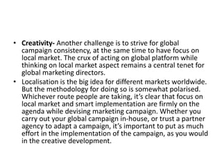 • Creativity- Another challenge is to strive for global
campaign consistency, at the same time to have focus on
local market. The crux of acting on global platform while
thinking on local market aspect remains a central tenet for
global marketing directors.
• Localisation is the big idea for different markets worldwide.
But the methodology for doing so is somewhat polarised.
Whichever route people are taking, it’s clear that focus on
local market and smart implementation are firmly on the
agenda while devising marketing campaign. Whether you
carry out your global campaign in-house, or trust a partner
agency to adapt a campaign, it’s important to put as much
effort in the implementation of the campaign, as you would
in the creative development.
 