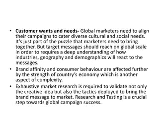 • Customer wants and needs- Global marketers need to align
their campaigns to cater diverse cultural and social needs.
It’s just part of the puzzle that marketers need to bring
together. But target messages should reach on global scale
in order to requires a deep understanding of how
industries, geography and demographics will react to the
messages.
• Brand affinity and consumer behaviour are affected further
by the strength of country’s economy which is another
aspect of complexity.
• Exhaustive market research is required to validate not only
the creative idea but also the tactics deployed to bring the
brand message to market. Research and Testing is a crucial
step towards global campaign success.
 