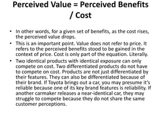Perceived Value = Perceived Benefits
/ Cost
• In other words, for a given set of benefits, as the cost rises,
the perceived value drops.
• This is an important point. Value does not refer to price. It
refers to the perceived benefits stood to be gained in the
context of price. Cost is only part of the equation. Literally.
• Two identical products with identical exposure can only
compete on cost. Two differentiated products do not have
to compete on cost. Products are not just differentiated by
their features. They can also be differentiated because of
their brand. If Toyota brings out a car, you may presume it’s
reliable because one of its key brand features is reliability. If
another carmaker releases a near-identical car, they may
struggle to compete because they do not share the same
customer perceptions.
 
