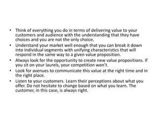 • Think of everything you do in terms of delivering value to your
customers and audience with the understanding that they have
choices and you are not the only choice.
• Understand your market well enough that you can break it down
into individual segments with unifying characteristics that will
respond in the same way to a given value proposition.
• Always look for the opportunity to create new value propositions. If
you sit on your laurels, your competition won’t.
• Look for avenues to communicate this value at the right time and in
the right place.
• Listen to your customers. Learn their perceptions about what you
offer. Do not hesitate to change based on what you learn. The
customer, in this case, is always right.
 