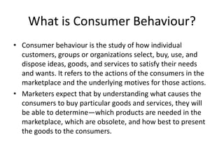 What is Consumer Behaviour?
• Consumer behaviour is the study of how individual
customers, groups or organizations select, buy, use, and
dispose ideas, goods, and services to satisfy their needs
and wants. It refers to the actions of the consumers in the
marketplace and the underlying motives for those actions.
• Marketers expect that by understanding what causes the
consumers to buy particular goods and services, they will
be able to determine—which products are needed in the
marketplace, which are obsolete, and how best to present
the goods to the consumers.
 
