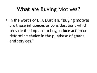 What are Buying Motives?
• In the words of D. J. Durdian, “Buying motives
are those influences or considerations which
provide the impulse to buy, induce action or
determine choice in the purchase of goods
and services.”
 
