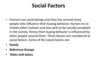 Social Factors
• Humans are social beings and they live around many
people who influence their buying behavior. Human try to
imitate other humans and also wish to be socially accepted
in the society. Hence their buying behavior is influenced by
other people around them. These factors are considered as
social factors. Some of the social factors are:
• Family
• Reference Groups
• Roles and status
 