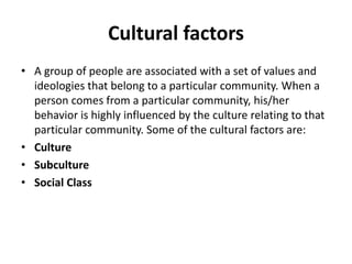 Cultural factors
• A group of people are associated with a set of values and
ideologies that belong to a particular community. When a
person comes from a particular community, his/her
behavior is highly influenced by the culture relating to that
particular community. Some of the cultural factors are:
• Culture
• Subculture
• Social Class
 