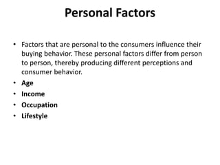 Personal Factors
• Factors that are personal to the consumers influence their
buying behavior. These personal factors differ from person
to person, thereby producing different perceptions and
consumer behavior.
• Age
• Income
• Occupation
• Lifestyle
 
