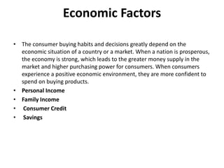 Economic Factors
• The consumer buying habits and decisions greatly depend on the
economic situation of a country or a market. When a nation is prosperous,
the economy is strong, which leads to the greater money supply in the
market and higher purchasing power for consumers. When consumers
experience a positive economic environment, they are more confident to
spend on buying products.
• Personal Income
• Family Income
• Consumer Credit
• Savings
 