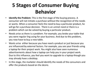 5 Stages of Consumer Buying
Behavior
• Identify the Problem- This is the first stage of the buying process. A
consumer will not initiate a purchase without the recognition of the needs
or wants. When a consumer feels the need to buy a particular product, he
will go for a purchase decision. There is an unmet need or there is a
problem which can be solved by buying a particular product.
• Needs arise as there is a problem. For example, you broke your table that
you were regular ling using for your business. And due to this problem,
you now have to buy a new table.
• Wants arise either because you have need a product or just because you
are influenced by external factors. For example, you see your friends using
a laptop for their project work. You might also have seen numerous
advertisements about how a laptop can help you in your project work.
Due to this influence, you feel you want to upgrade to a laptop though you
may already have a desktop.
• In this stage, the marketer should identify the needs of the consumers and
offer the products based on the desire.
 