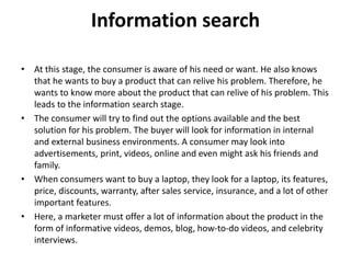 Information search
• At this stage, the consumer is aware of his need or want. He also knows
that he wants to buy a product that can relive his problem. Therefore, he
wants to know more about the product that can relive of his problem. This
leads to the information search stage.
• The consumer will try to find out the options available and the best
solution for his problem. The buyer will look for information in internal
and external business environments. A consumer may look into
advertisements, print, videos, online and even might ask his friends and
family.
• When consumers want to buy a laptop, they look for a laptop, its features,
price, discounts, warranty, after sales service, insurance, and a lot of other
important features.
• Here, a marketer must offer a lot of information about the product in the
form of informative videos, demos, blog, how-to-do videos, and celebrity
interviews.
 