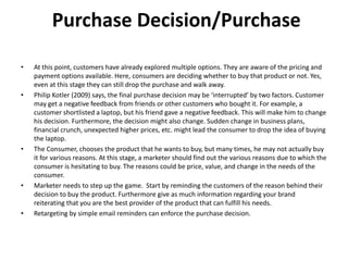 Purchase Decision/Purchase
• At this point, customers have already explored multiple options. They are aware of the pricing and
payment options available. Here, consumers are deciding whether to buy that product or not. Yes,
even at this stage they can still drop the purchase and walk away.
• Philip Kotler (2009) says, the final purchase decision may be ‘interrupted’ by two factors. Customer
may get a negative feedback from friends or other customers who bought it. For example, a
customer shortlisted a laptop, but his friend gave a negative feedback. This will make him to change
his decision. Furthermore, the decision might also change. Sudden change in business plans,
financial crunch, unexpected higher prices, etc. might lead the consumer to drop the idea of buying
the laptop.
• The Consumer, chooses the product that he wants to buy, but many times, he may not actually buy
it for various reasons. At this stage, a marketer should find out the various reasons due to which the
consumer is hesitating to buy. The reasons could be price, value, and change in the needs of the
consumer.
• Marketer needs to step up the game. Start by reminding the customers of the reason behind their
decision to buy the product. Furthermore give as much information regarding your brand
reiterating that you are the best provider of the product that can fulfill his needs.
• Retargeting by simple email reminders can enforce the purchase decision.
 