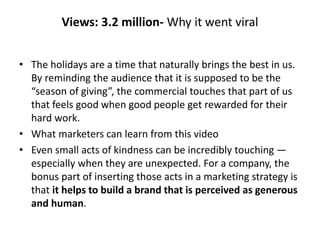 Views: 3.2 million- Why it went viral
• The holidays are a time that naturally brings the best in us.
By reminding the audience that it is supposed to be the
“season of giving”, the commercial touches that part of us
that feels good when good people get rewarded for their
hard work.
• What marketers can learn from this video
• Even small acts of kindness can be incredibly touching —
especially when they are unexpected. For a company, the
bonus part of inserting those acts in a marketing strategy is
that it helps to build a brand that is perceived as generous
and human.
 