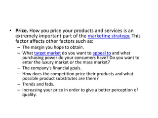 • Price. How you price your products and services is an
extremely important part of the marketing strategy. This
factor affects other factors such as:
– The margin you hope to obtain.
– What target market do you want to appeal to and what
purchasing power do your consumers have? Do you want to
enter the luxury market or the mass market?
– The company's financial goals.
– How does the competition price their products and what
possible product substitutes are there?
– Trends and fads.
– Increasing your price in order to give a better perception of
quality.
 